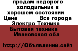 продам недорого холодильник в хорошем состоянии › Цена ­ 8 000 - Все города Электро-Техника » Бытовая техника   . Ивановская обл.